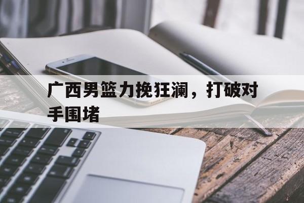 广西男篮力挽狂澜，打破对手围堵