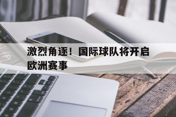 激烈角逐！国际球队将开启欧洲赛事的简单介绍