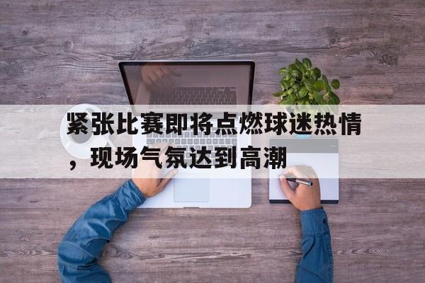 关于紧张比赛即将点燃球迷热情，现场气氛达到高潮的信息