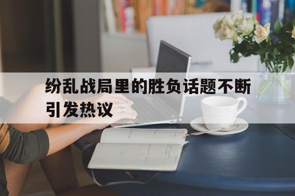纷乱战局里的胜负话题不断引发热议的简单介绍