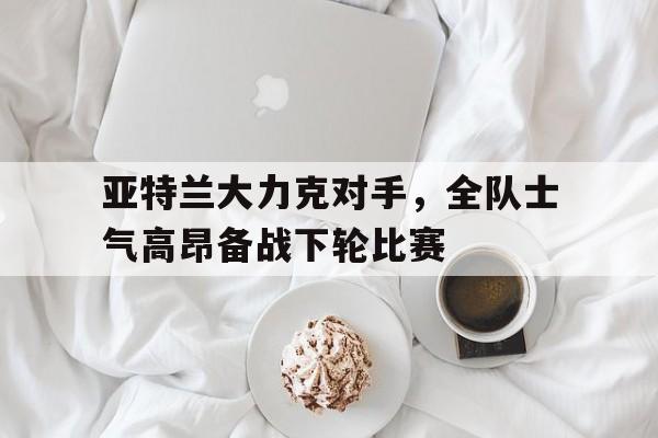 关于亚特兰大力克对手，全队士气高昂备战下轮比赛的信息