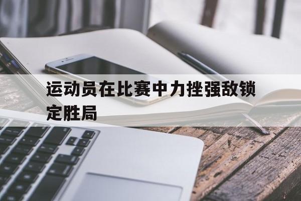运动员在比赛中力挫强敌锁定胜局