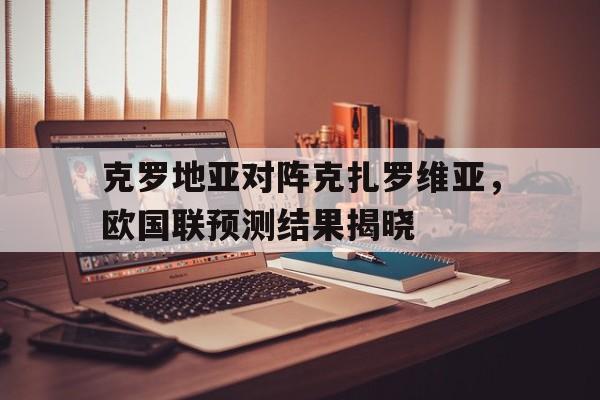 关于克罗地亚对阵克扎罗维亚，欧国联预测结果揭晓的信息