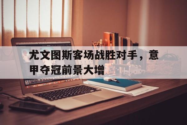 尤文图斯客场战胜对手，意甲夺冠前景大增