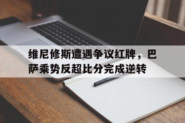 维尼修斯遭遇争议红牌，巴萨乘势反超比分完成逆转