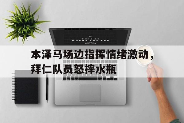 本泽马场边指挥情绪激动，拜仁队员怒摔水瓶
