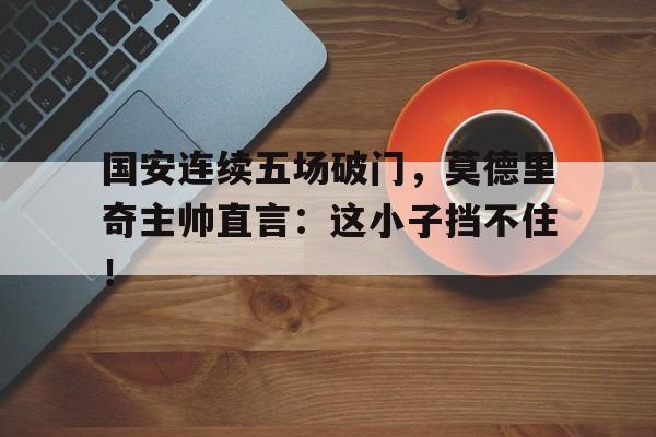 国安连续五场破门，莫德里奇主帅直言：这小子挡不住！拿破仑完整版在线观看