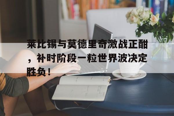 莱比锡与莫德里奇激战正酣，补时阶段一粒世界波决定胜负！今日2018世界杯冠军决赛绿茵场上的荣耀之争
