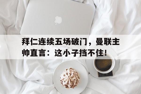 拜仁连续五场破门，曼联主帅直言：这小子挡不住！拜仁连续三次淘汰曼联