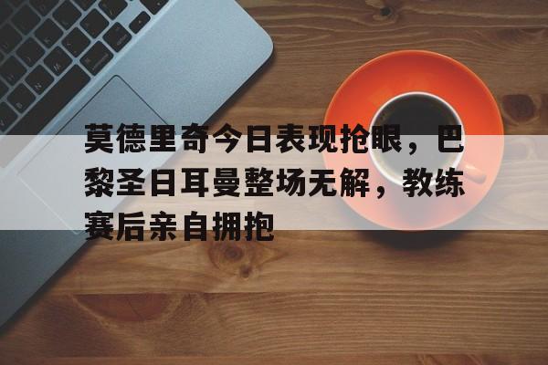 莫德里奇今日表现抢眼，巴黎圣日耳曼整场无解，教练赛后亲自拥抱